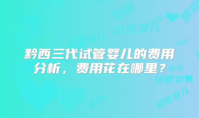 黔西三代试管婴儿的费用分析，费用花在哪里？