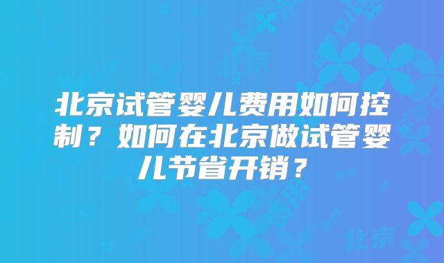 北京试管婴儿费用如何控制?如何在北京做试管婴儿节省开销?