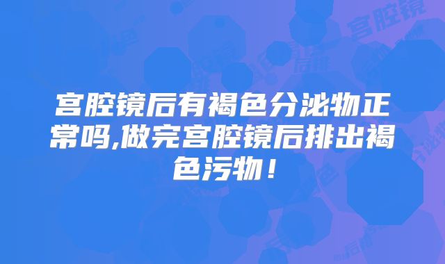 宫腔镜后有褐色分泌物正常吗,做完宫腔镜后排出褐色污物！