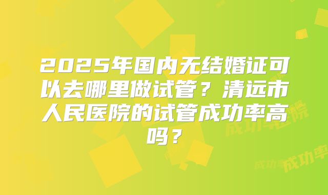 2025年国内无结婚证可以去哪里做试管？清远市人民医院的试管成功率高吗？