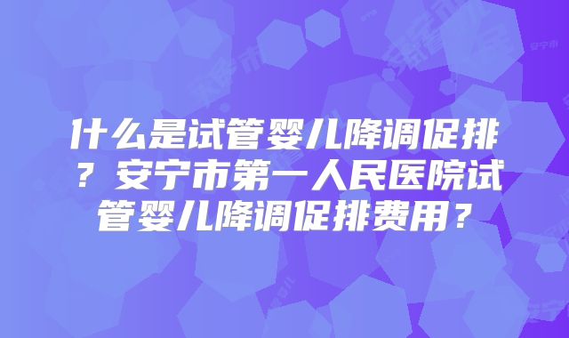 什么是试管婴儿降调促排？安宁市第一人民医院试管婴儿降调促排费用？