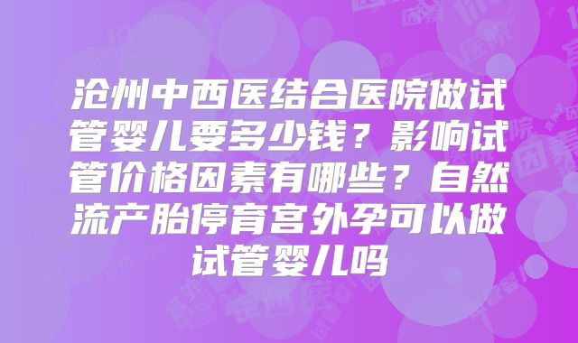沧州中西医结合医院做试管婴儿要多少钱?影响试管价格因素有哪些?自然流产胎停育宫外孕可以做试管婴儿吗