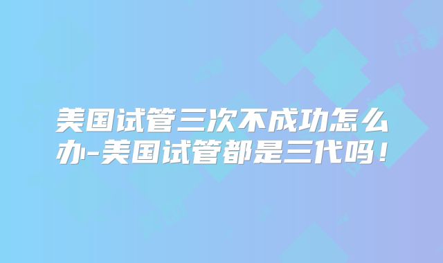 美国试管三次不成功怎么办-美国试管都是三代吗!