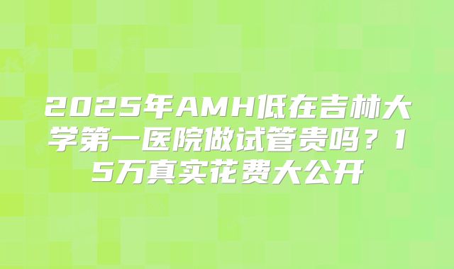 2025年AMH低在吉林大学第一医院做试管贵吗?15万真实花费大公开
