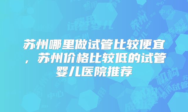 苏州哪里做试管比较便宜，苏州价格比较低的试管婴儿医院推荐