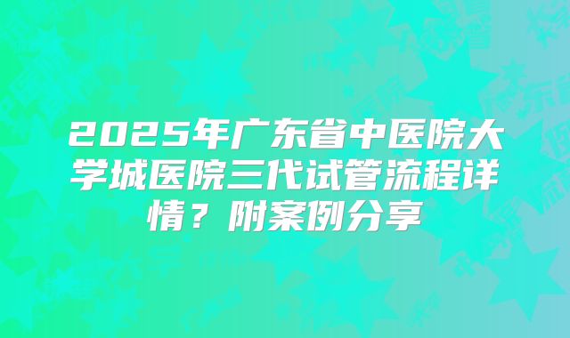 2025年广东省中医院大学城医院三代试管流程详情?附案例分享
