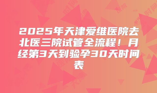 2025年天津爱维医院去北医三院试管全流程！月经第3天到验孕30天时间表