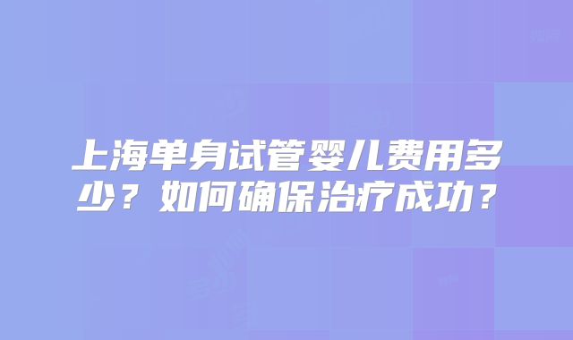 上海单身试管婴儿费用多少?如何确保治疗成功?