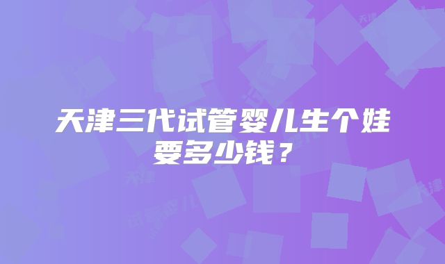 天津三代试管婴儿生个娃要多少钱？