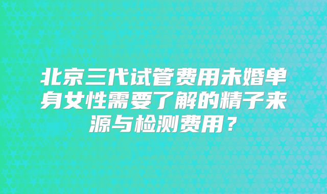 北京三代试管费用未婚单身女性需要了解的精子来源与检测费用？