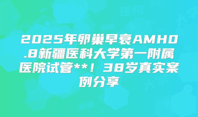 2025年卵巢早衰AMH0.8新疆医科大学第一附属医院试管**!38岁真实案例分享