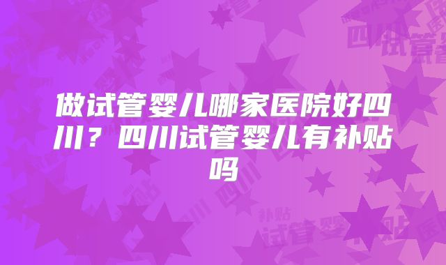 做试管婴儿哪家医院好四川？四川试管婴儿有补贴吗