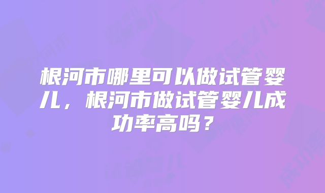 根河市哪里可以做试管婴儿，根河市做试管婴儿成功率高吗？