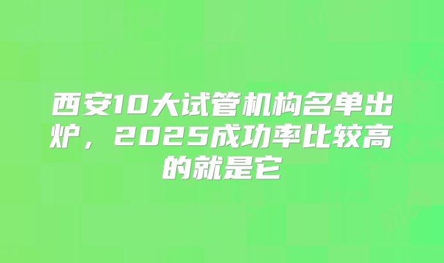 西安10大试管机构名单出炉，2025成功率比较高的就是它