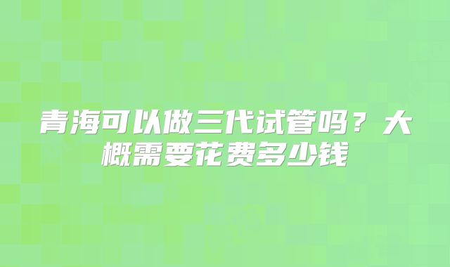 青海可以做三代试管吗？大概需要花费多少钱