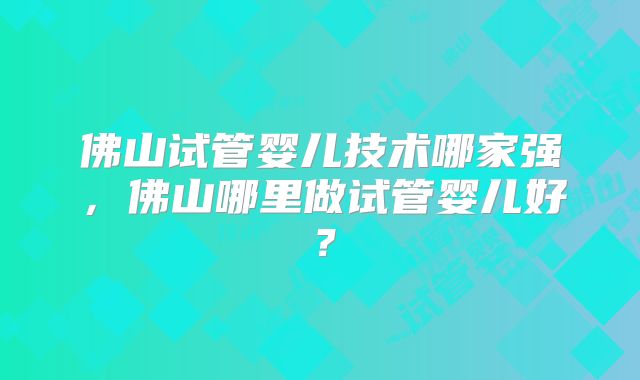 佛山试管婴儿技术哪家强,佛山哪里做试管婴儿好?