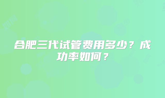 合肥三代试管费用多少？成功率如何？