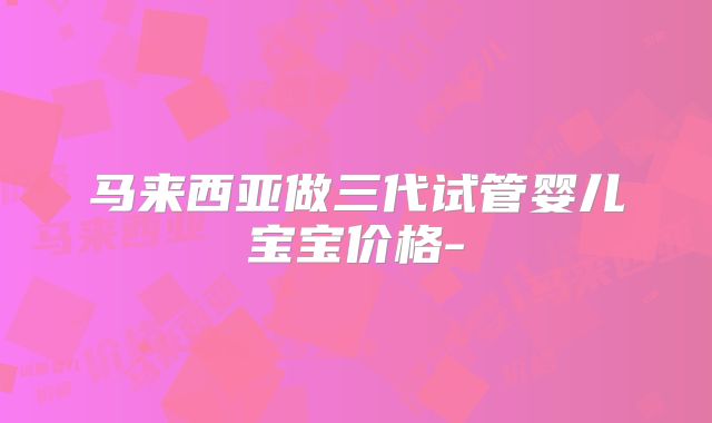马来西亚做三代试管婴儿宝宝价格-