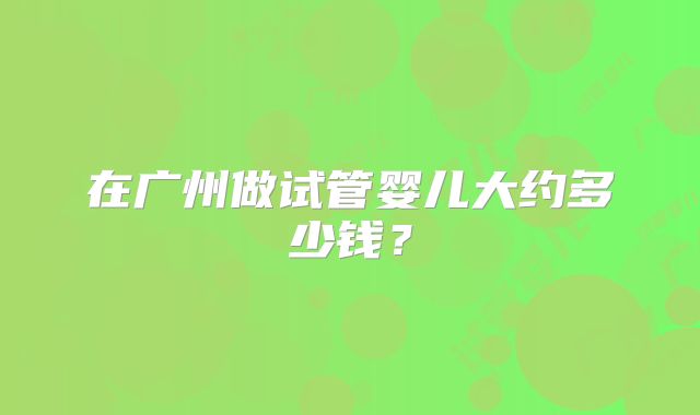 在广州做试管婴儿大约多少钱?