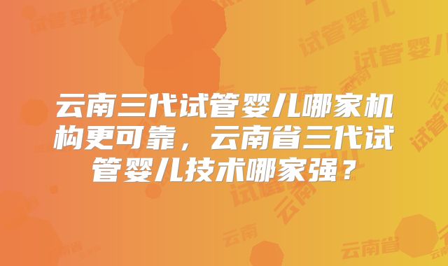云南三代试管婴儿哪家机构更可靠，云南省三代试管婴儿技术哪家强？