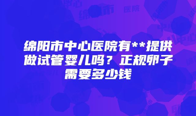 绵阳市中心医院有**提供做试管婴儿吗？正规卵子需要多少钱