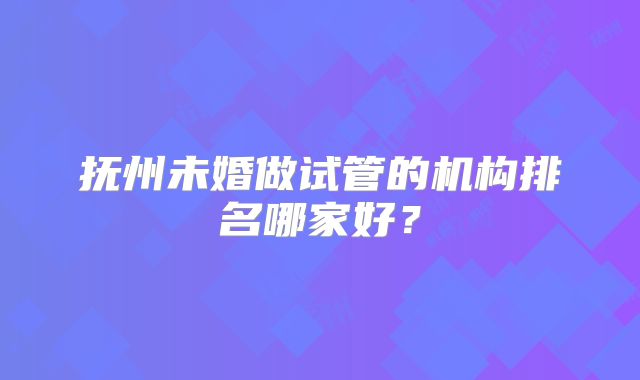 抚州未婚做试管的机构排名哪家好？