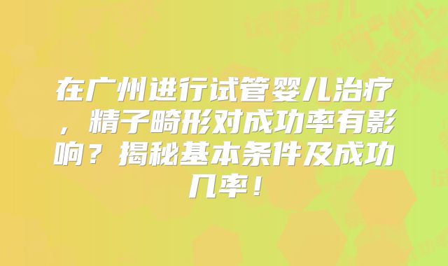 在广州进行试管婴儿治疗，精子畸形对成功率有影响？揭秘基本条件及成功几率！