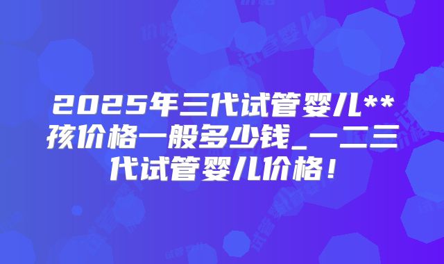 2025年三代试管婴儿**孩价格一般多少钱_一二三代试管婴儿价格!