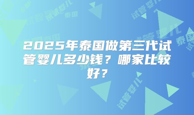 2025年泰国做第三代试管婴儿多少钱？哪家比较好？
