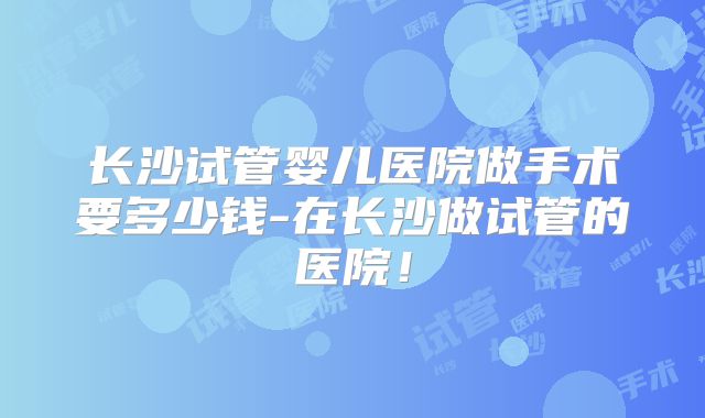 长沙试管婴儿医院做手术要多少钱-在长沙做试管的医院！