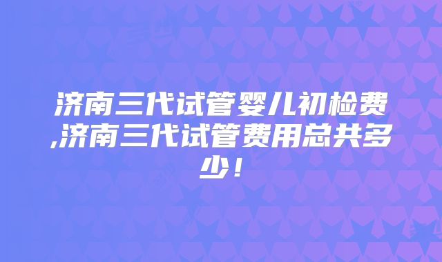 济南三代试管婴儿初检费,济南三代试管费用总共多少！