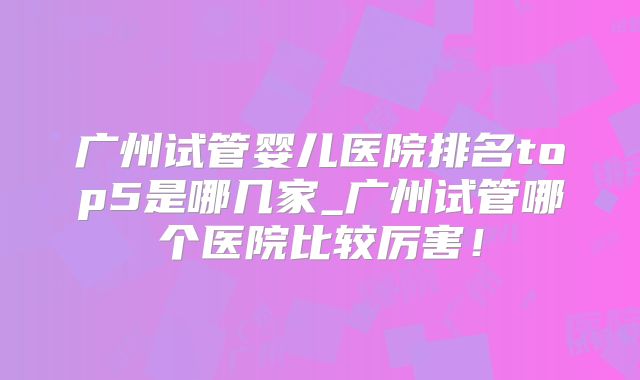 广州试管婴儿医院排名top5是哪几家_广州试管哪个医院比较厉害！