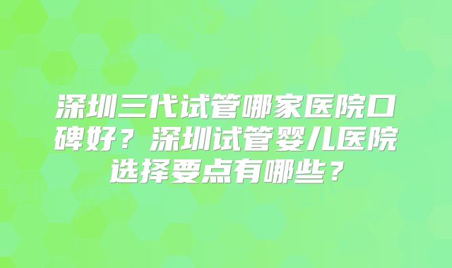 深圳三代试管哪家医院口碑好？深圳试管婴儿医院选择要点有哪些？