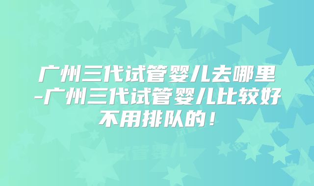 广州三代试管婴儿去哪里-广州三代试管婴儿比较好不用排队的！