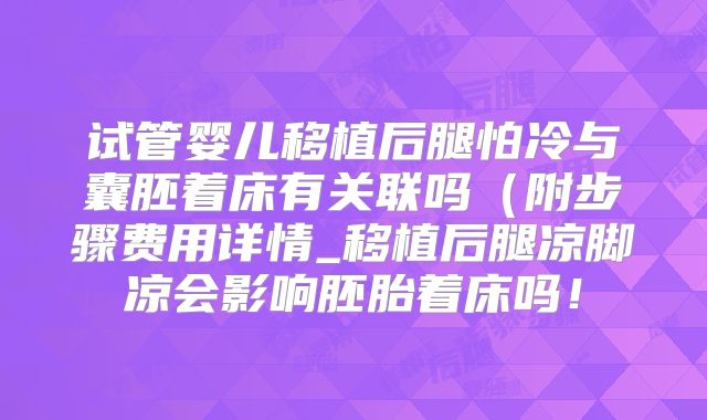 试管婴儿移植后腿怕冷与囊胚着床有关联吗（附步骤费用详情_移植后腿凉脚凉会影响胚胎着床吗！