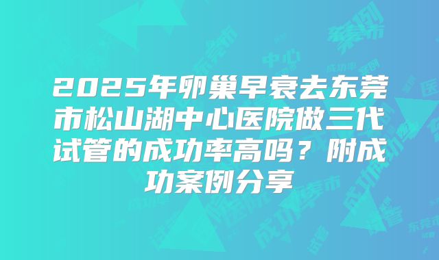 2025年卵巢早衰去东莞市松山湖中心医院做三代试管的成功率高吗？附成功案例分享