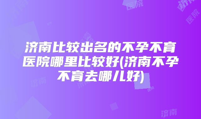 济南比较出名的不孕不育医院哪里比较好(济南不孕不育去哪儿好)