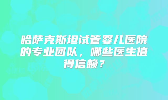 哈萨克斯坦试管婴儿医院的专业团队，哪些医生值得信赖？