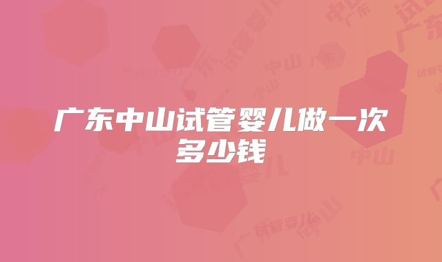 广东中山试管婴儿做一次多少钱