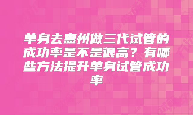 单身去惠州做三代试管的成功率是不是很高？有哪些方法提升单身试管成功率