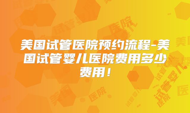 美国试管医院预约流程-美国试管婴儿医院费用多少费用！