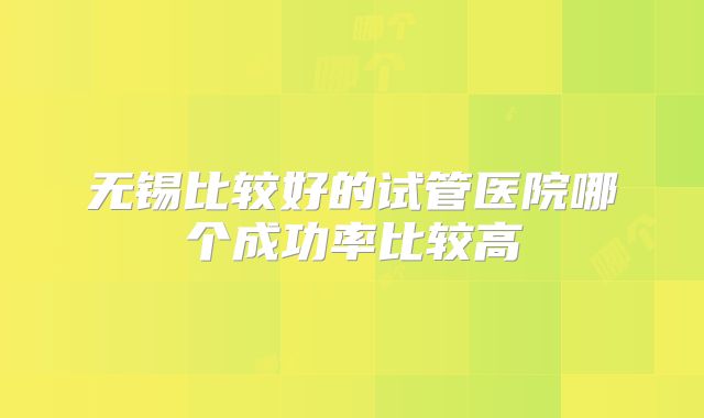 无锡比较好的试管医院哪个成功率比较高