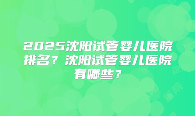 2025沈阳试管婴儿医院排名？沈阳试管婴儿医院有哪些？