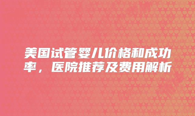 美国试管婴儿价格和成功率,医院推荐及费用解析