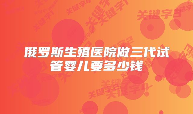 俄罗斯生殖医院做三代试管婴儿要多少钱