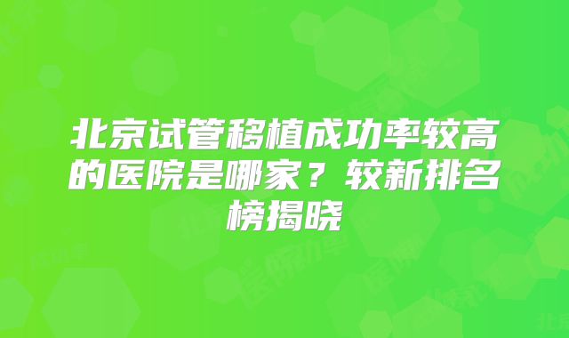 北京试管移植成功率较高的医院是哪家？较新排名榜揭晓