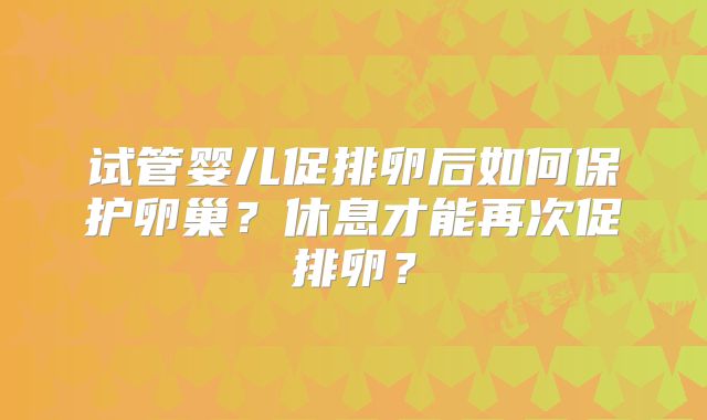 试管婴儿促排卵后如何保护卵巢？休息才能再次促排卵？