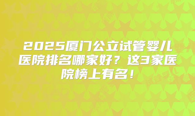 2025厦门公立试管婴儿医院排名哪家好？这3家医院榜上有名！