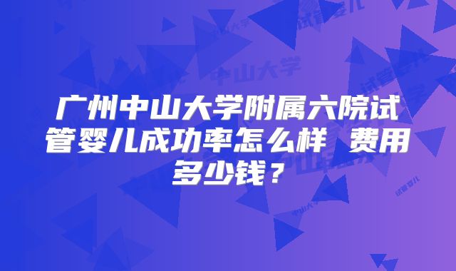 广州中山大学附属六院试管婴儿成功率怎么样 费用多少钱？
