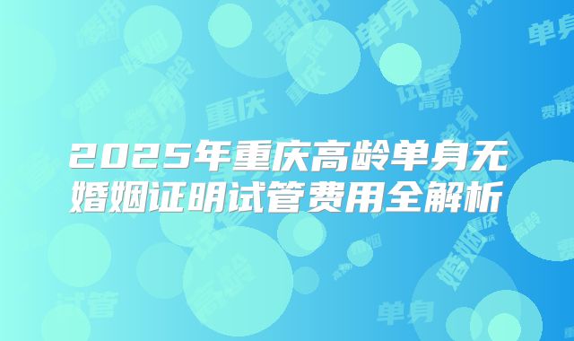 2025年重庆高龄单身无婚姻证明试管费用全解析